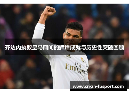 齐达内执教皇马期间的辉煌成就与历史性突破回顾