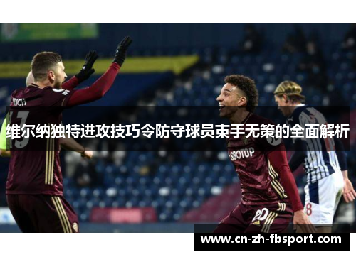 维尔纳独特进攻技巧令防守球员束手无策的全面解析 维尔纳独特进攻技巧令防守球员束手无策的全面解析