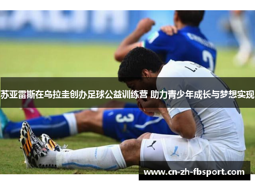 苏亚雷斯在乌拉圭创办足球公益训练营 助力青少年成长与梦想实现