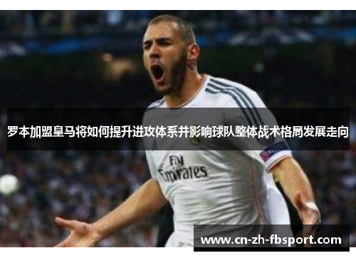 罗本加盟皇马将如何提升进攻体系并影响球队整体战术格局发展走向 罗本加盟皇马将如何提升进攻体系并影响球队整体战术格局发展走向