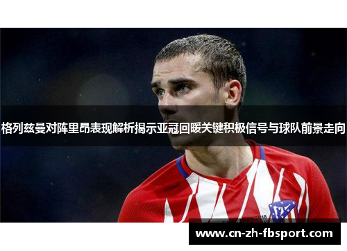 格列兹曼对阵里昂表现解析揭示亚冠回暖关键积极信号与球队前景走向